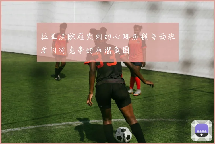 拉亚谈欧冠失利的心路历程与西班牙门将竞争的和谐氛围