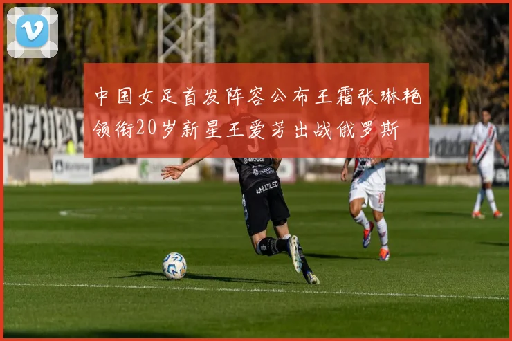 中国女足首发阵容公布王霜张琳艳领衔20岁新星王爱芳出战俄罗斯