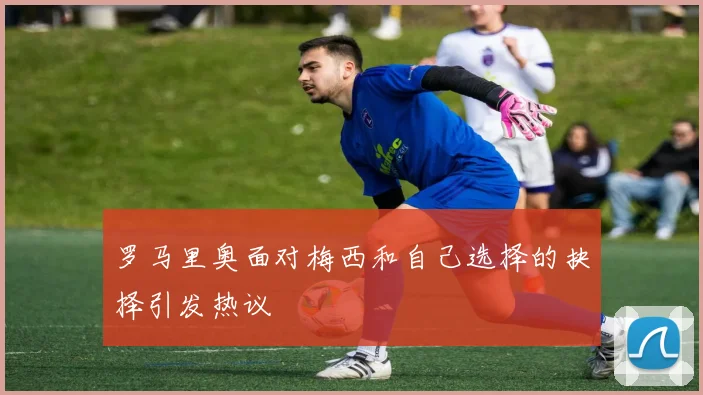 罗马里奥面对梅西和自己选择的抉择引发热议