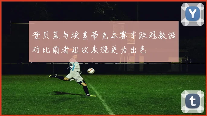 登贝莱与埃基蒂克本赛季欧冠数据对比前者进攻表现更为出色