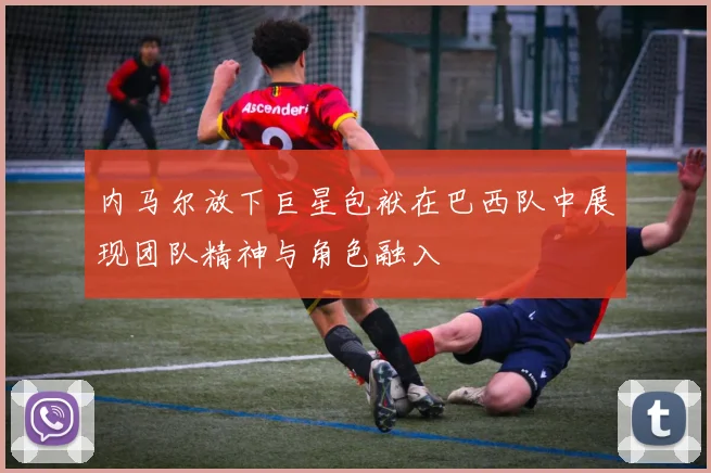 内马尔放下巨星包袱在巴西队中展现团队精神与角色融入