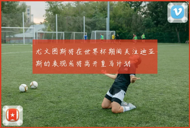尤文图斯将在世界杯期间关注迪亚斯的表现或将离开皇马计划
