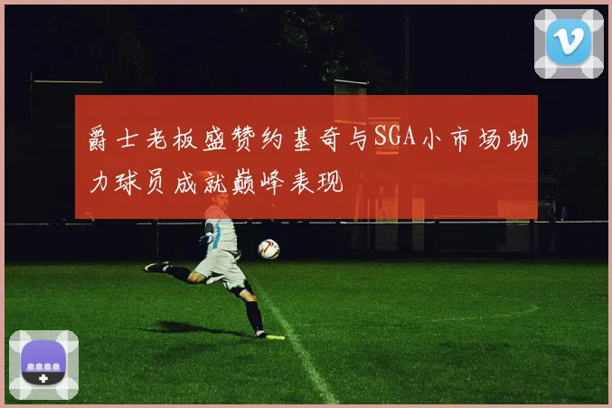 爵士老板盛赞约基奇与SGA小市场助力球员成就巅峰表现