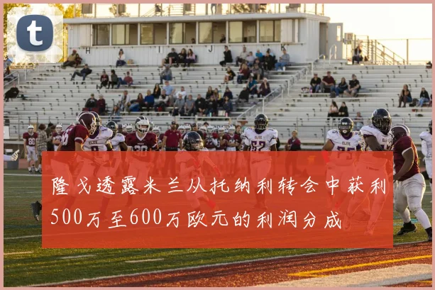 隆戈透露米兰从托纳利转会中获利500万至600万欧元的利润分成