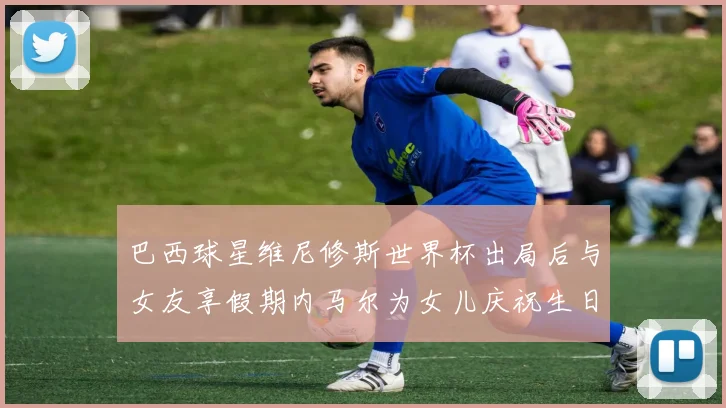 巴西球星维尼修斯世界杯出局后与女友享假期内马尔为女儿庆祝生日