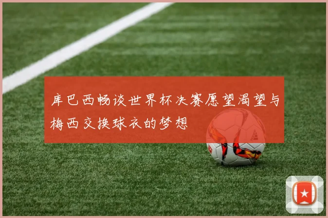 库巴西畅谈世界杯决赛愿望渴望与梅西交换球衣的梦想