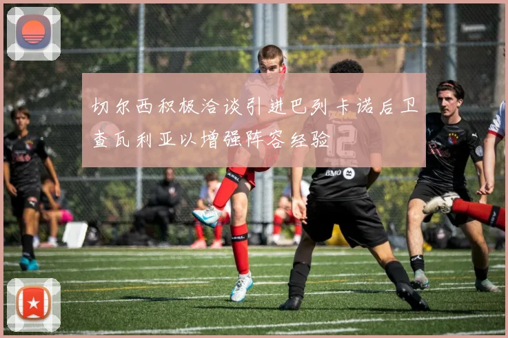切尔西积极洽谈引进巴列卡诺后卫查瓦利亚以增强阵容经验