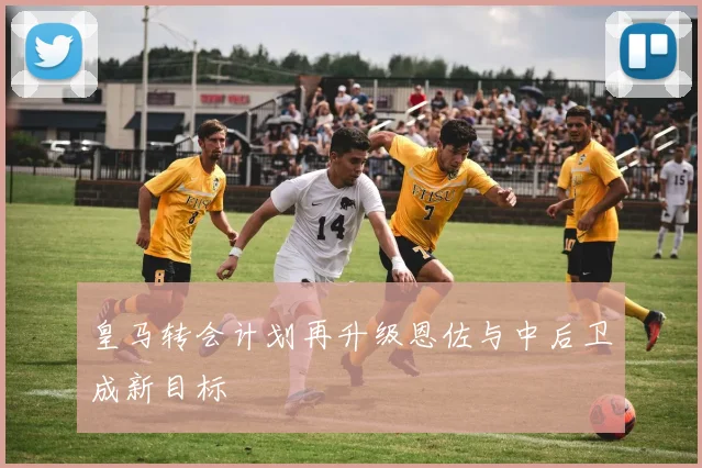 皇马转会计划再升级恩佐与中后卫成新目标