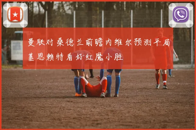 曼联对桑德兰前瞻内维尔预测平局基恩赖特看好红魔小胜