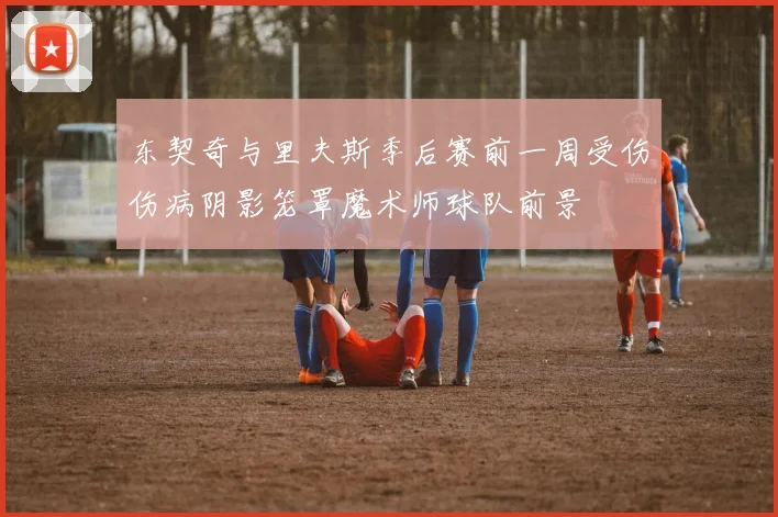 东契奇与里夫斯季后赛前一周受伤伤病阴影笼罩魔术师球队前景