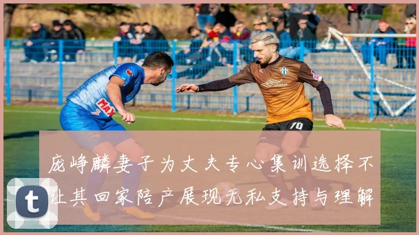 庞峥麟妻子为丈夫专心集训选择不让其回家陪产展现无私支持与理解