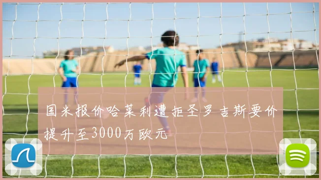 国米报价哈莱利遭拒圣罗吉斯要价提升至3000万欧元