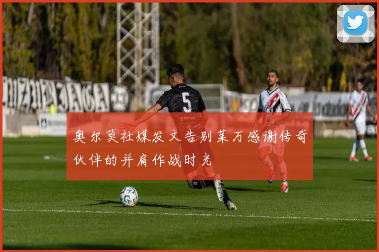 奥尔莫社媒发文告别莱万感谢传奇伙伴的并肩作战时光