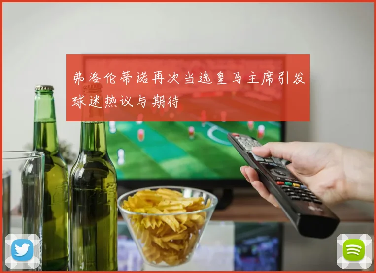 弗洛伦蒂诺再次当选皇马主席引发球迷热议与期待