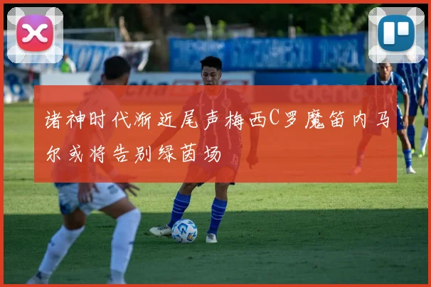 诸神时代渐近尾声梅西C罗魔笛内马尔或将告别绿茵场