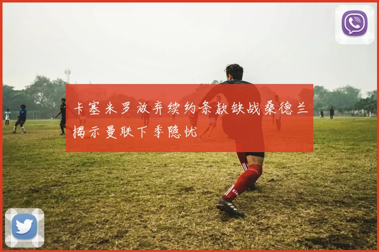 卡塞米罗放弃续约条款缺战桑德兰揭示曼联下季隐忧