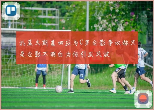 扎莱夫斯基回应与C罗合影争议称只是合影不明白为何引发风波